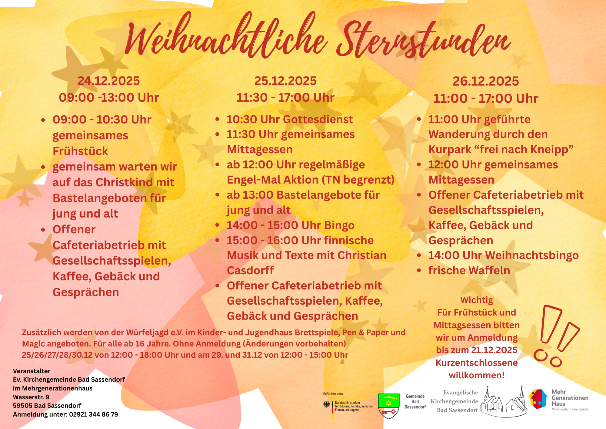 Programm Sternstunden ev. Kirchengemeinde im MGH 24.12.2025 von 09:00 – 13:00 Uhr • 09:00 - 10:30 Uhr gemeinsames Frühstück • gemeinsam warten wir auf das Christkind mit Bastelangeboten für Jung und Alt • Offener Cafeteriabetieb mit Gesellschaftsspielen, Kaffee, Gebäck und Gesprächen 25.12.2025 von 11:30 – 18:00 Uhr • 10:30 Uhr Gottesdienst • 11:30 Uhr gemeinsames Mittagessen • ab 12:00 Uhr regelmäßige Engel-Mal Aktion (TN begrenzt) • ab 13:00 Bastelangebote für jung und alt • 14:00 - 15:00 Uhr Bingo • 15:00 - 16:00 Uhr finnische Musik und Texte mit Christian Casdorff • Offener Cafeteriabetieb mit Gesellschaftsspielen, Kaffee, Gebäck und Gesprächen 26.12.2025 von 11:00 – 18:00 Uhr • 11:00 Uhr geführte Wanderungen durch den Kurpark “frei nach Kneipp” • 12:00 Uhr gemeinsames Mittagessen • Offener Cafeteriabetieb mit Gesellschaftsspielen, Kaffee, Gebäck und Gesprächen • 14:00 Uhr Weihnachtsbingo • frische Waffeln Zusätzlich werden von der Würfeljagd e.V. im Kinder- und Jugendhaus Brettspiele, Pen & Paper und Magic angeboten. Für alle ab 16 Jahre. Ohne Anmeldung (Änderungen vorbehalten) 25.12.2025 12:00 – 18:00 Uhr 26.12.2025 12:00 – 18:00 Uhr 27.12.2025 12:00 – 18:00 Uhr 28.12.2025 12:00 – 18:00 Uhr 29.12.2025 12:00 – 15:00 Uhr 30.12.2025 12:00 – 18:00 Uhr 31.12.2025 12:00 – 15:00 Uhr Zur Anmeldung: Wichtig! Für die Mahlzeiten bitten wir um Anmeldung bis zum 21.12.2025 Kurzentschlossene willkommen! Anmeldung unter: 02921 344 86 79